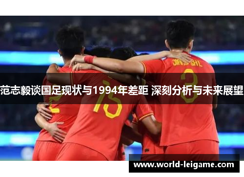 范志毅谈国足现状与1994年差距 深刻分析与未来展望 范志毅谈国足现状与1994年差距 深刻分析与未来展望