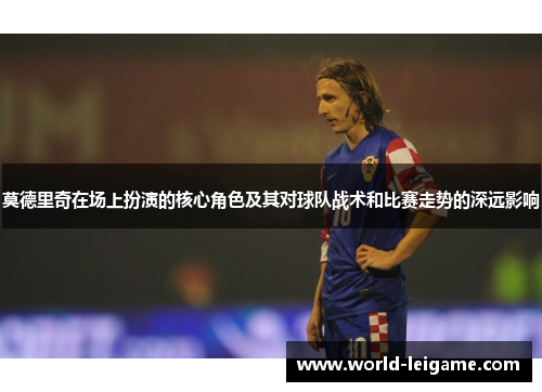 莫德里奇在场上扮演的核心角色及其对球队战术和比赛走势的深远影响 莫德里奇在场上扮演的核心角色及其对球队战术和比赛走势的深远影响