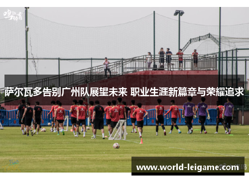 萨尔瓦多告别广州队展望未来 职业生涯新篇章与荣耀追求