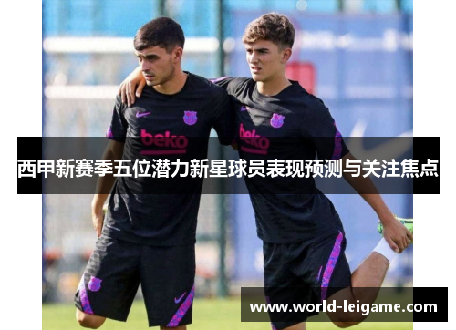 西甲新赛季五位潜力新星球员表现预测与关注焦点
