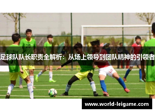 足球队队长职责全解析:从场上领导到团队精神的引领者 足球队队长职责全解析:从场上领导到团队精神的引领者