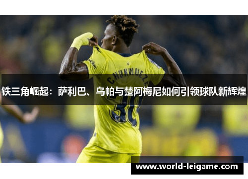 铁三角崛起:萨利巴、乌帕与楚阿梅尼如何引领球队新辉煌 铁三角崛起:萨利巴、乌帕与楚阿梅尼如何引领球队新辉煌