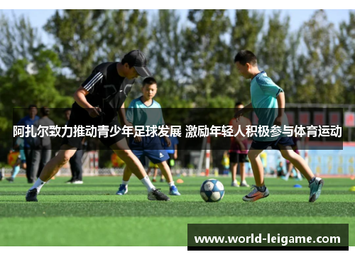 阿扎尔致力推动青少年足球发展 激励年轻人积极参与体育运动