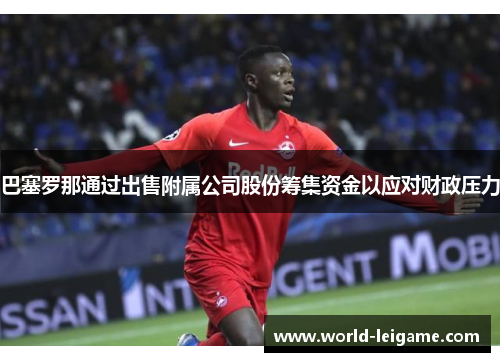 巴塞罗那通过出售附属公司股份筹集资金以应对财政压力 巴塞罗那通过出售附属公司股份筹集资金以应对财政压力