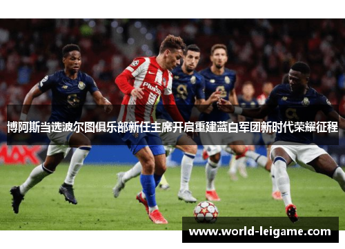 博阿斯当选波尔图俱乐部新任主席开启重建蓝白军团新时代荣耀征程 博阿斯当选波尔图俱乐部新任主席开启重建蓝白军团新时代荣耀征程