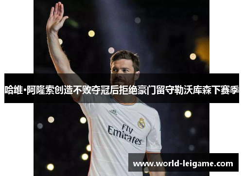 哈维·阿隆索创造不败夺冠后拒绝豪门留守勒沃库森下赛季 哈维·阿隆索创造不败夺冠后拒绝豪门留守勒沃库森下赛季
