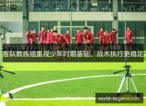 客队教练组重视少年时期基础,战术执行更稳定 客队教练组重视少年时期基础,战术执行更稳定